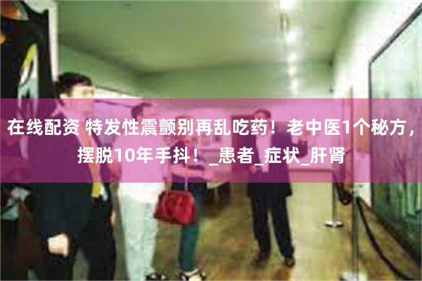 在线配资 特发性震颤别再乱吃药！老中医1个秘方，摆脱10年手抖！_患者_症状_肝肾