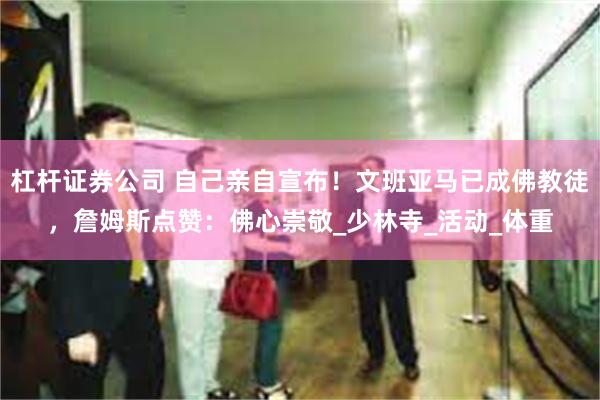 杠杆证券公司 自己亲自宣布！文班亚马已成佛教徒，詹姆斯点赞：佛心崇敬_少林寺_活动_体重