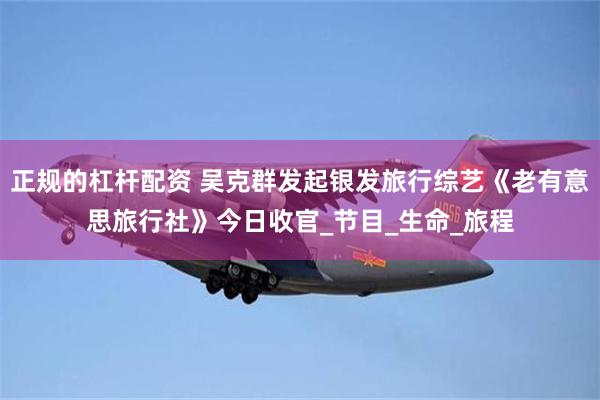 正规的杠杆配资 吴克群发起银发旅行综艺《老有意思旅行社》今日收官_节目_生命_旅程